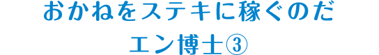 おかねをステキに稼ぐのだ エン博士③