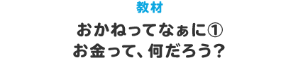 教材 おかねってなぁに①　お金って、何だろう？