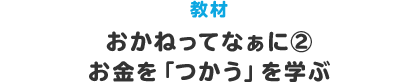 教材 おかねってなぁに？② お金を｢つかう｣を学ぶ