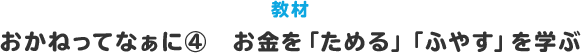 教材 おかねってなぁに？④ お金を｢ためる｣｢ふやす｣を学ぶ
