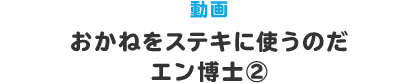 動画 おかねをステキに使うのだ　エン博士②