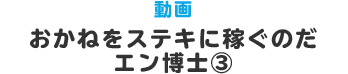 動画 おかねをステキに稼ぐのだ　エン博士③