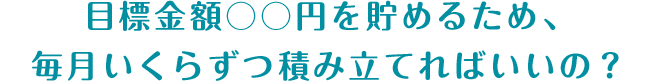 目標金額○○円を貯めるため、毎月いくらずつ積み立てればいいの？