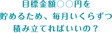 目標金額○○円を貯めるため、毎月いくらずつ積み立てればいいの？