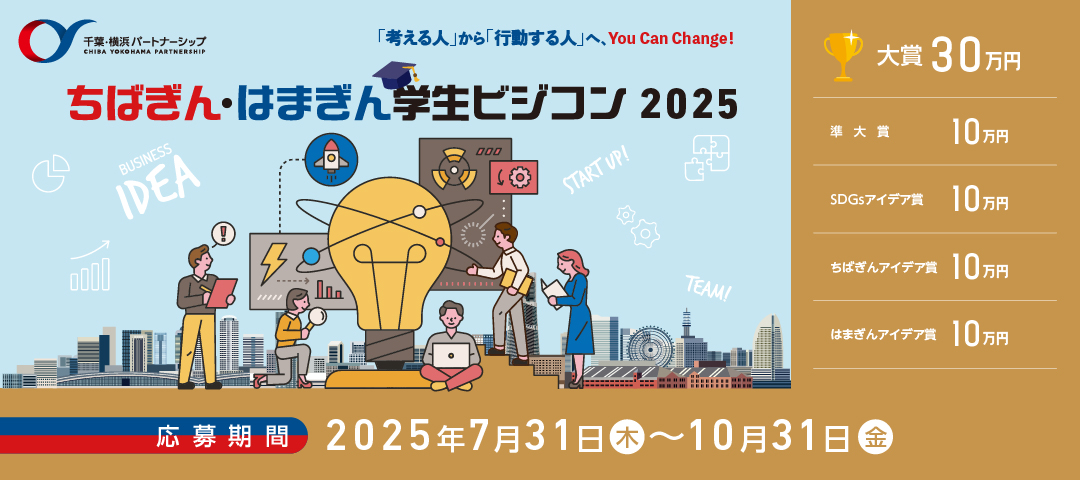 千葉・横浜パートナーシップ CHIBA YOKOHAMA PARTNERSHIP 「考える人」から「行動する人」へ、You Can Change! [ちばぎん・はまぎん学生ビジコン2025]大賞 30万円、準大賞 10万円、SDGsアイデア賞 10万円、ちばぎんアイデア賞 10万円、はまぎんアイデア賞 10万円 [応募期間]2025年7月31日（木）～10月31日（金）