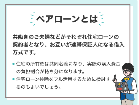 ペアローンとは、共働きのご夫婦などがそれぞれ住宅ローンの契約者となり、お互いが連帯保証人になる借入方式です。住宅の所有権は共同名義になり、実際の購入資金の負担割合が持ち分になります。住宅ローン控除をフル活用するために検討するのもよいでしょう。
