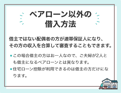 ペアローン以外の借入方法 借主ではない配偶者の方が連帯保証人になり、その方の収入を合算して審査することもできます。この場合借主の方はお⼀人なので、ご夫婦が2人とも借主になるペアローンとは異なります。住宅ローン控除が利用できるのは借主の方だけになります。