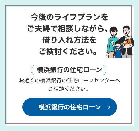 今後のライフプランをご夫婦で相談しながら、借り入れ方法をご検討ください。 [横浜銀行の住宅ローン]お近くの横浜銀行の住宅ローンセンターへご相談ください。