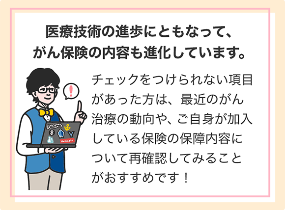 医療技術の進歩にともなって、がん保険の内容も進化しています。 チェックをつけられない項目があった方は、最近のがん治療の動向や、ご自身が加入している保険の保障内容について再確認してみることがおすすめです!