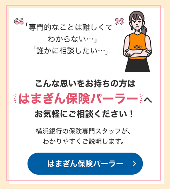 「専門的なことは難しくてわからない…」「誰かに相談したい…」 こんな思いをお持ちの方ははまぎん保険パーラーへお気軽にご相談ください！ 横浜銀行の保険専門スタッフが、わかりやすくご説明します。 はまぎん保険パーラー
