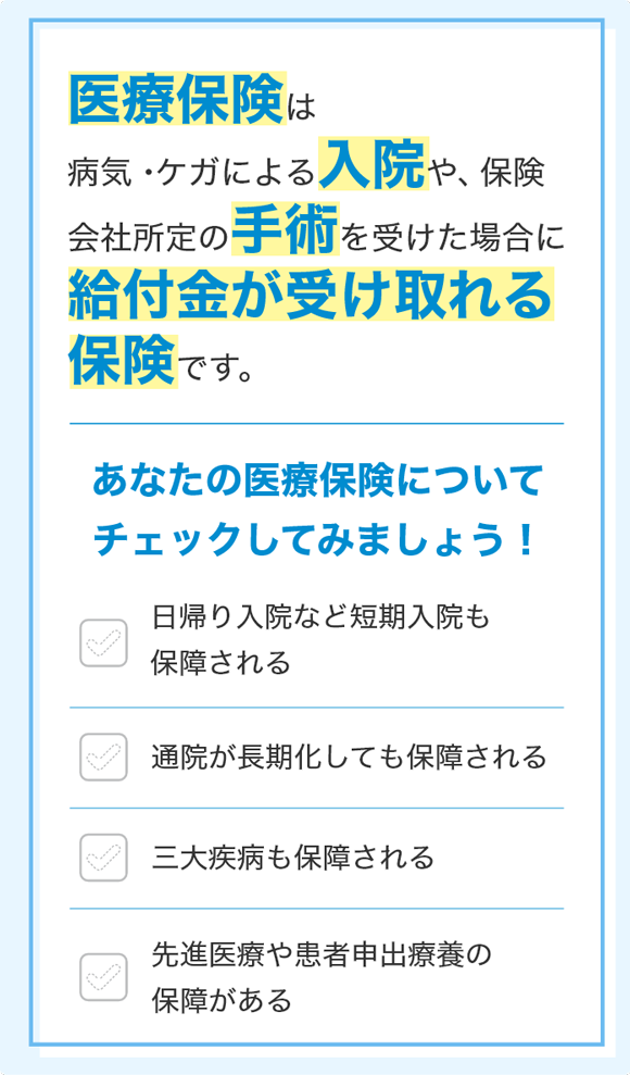 医療保険は病気・ケガによる入院や、保険会社所定の手術を受けた場合に給付金が受け取れる保険です。 あなたの医療保険についてチェックしてみましょう! 日帰り入院など短期入院も保障される 通院が長期化しても保障される 三大疾病も保障される 先進医療や患者申出療養の保障がある