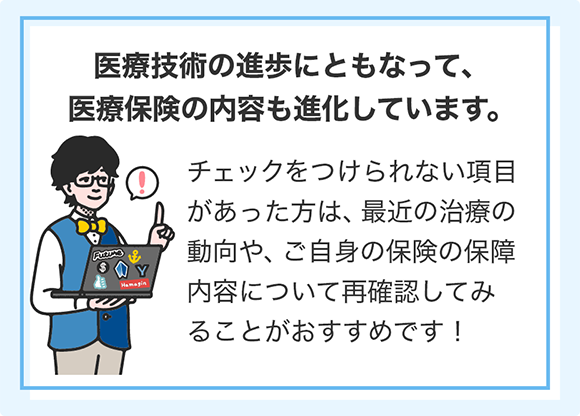 医療技術の進歩にともなって、医療保険の内容も進化しています。 チェックをつけられない項目があった方は、最近の治療の動向や、ご自身の保険の保障内容について再確認してみることがおすすめです!