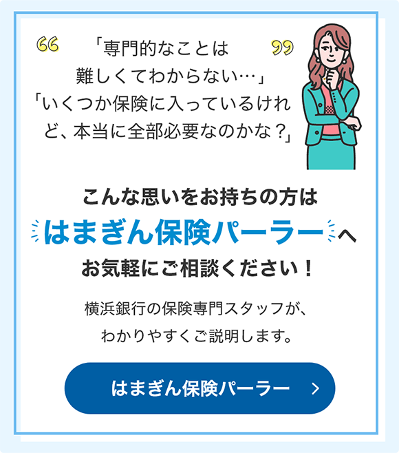 「専門的なことは難しくてわからない…」 「いくつか保険に入っているけれど、本当に全部必要なのかな？」 こんな思いをお持ちの方ははまぎん保険パーラーへお気軽にご相談ください！ 横浜銀行の保険専門スタッフが、わかりやすくご説明します。 はまぎん保険パーラー