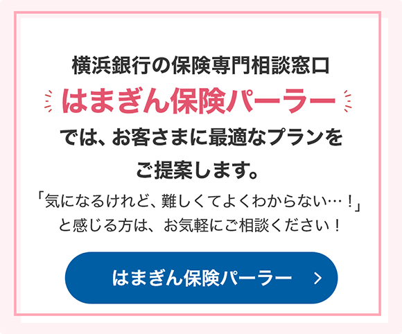 横浜銀行の保険専門相談窓口「はまぎん保険パーラー」では、お客さまに最適なプランをご提案します。「気になるけれど、難しくてよくわからない…！」と感じる方は、お気軽にご相談ください！  はまぎん保険パーラー