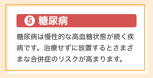 [⑤糖尿病]糖尿病は慢性的な高血糖状態が続く疾病です。治療せずに放置するとさまざまな合併症のリスクが高まります。