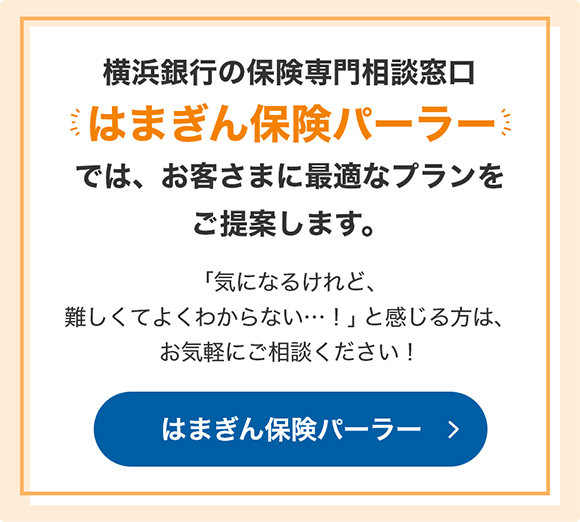 横浜銀行の保険専門相談窓口「はまぎん保険パーラー」では、お客さまに最適なプランをご提案します。 「気になるけれど、難しくてよくわからない…！」と感じる方は、お気軽にご相談ください！ はまぎん保険パーラー