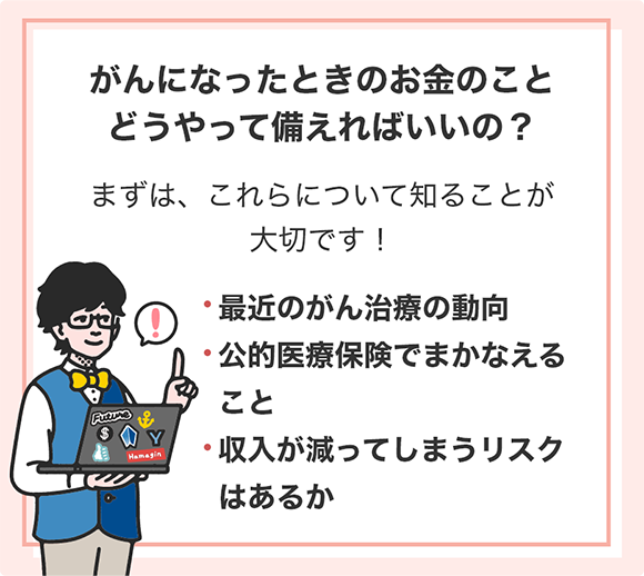 がんになったときのお金のことどうやって備えればいいの? まずは、これらについて知ることが大切です! 最近のがん治療の動向 公的医療保険でまかなえること 収入が減ってしまうリスクはあるか
