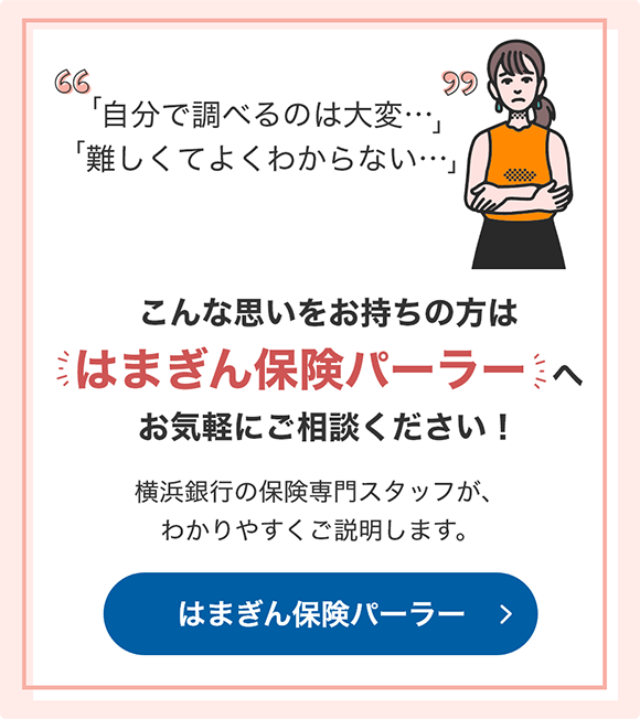 「自分で調べるのは大変…」 「難しくてよくわからない…」 こんな思いをお持ちの方は「はまぎん保険パーラー」へお気軽にご相談ください！横浜銀行の保険専門スタッフが、わかりやすくご説明します。 はまぎん保険パーラー