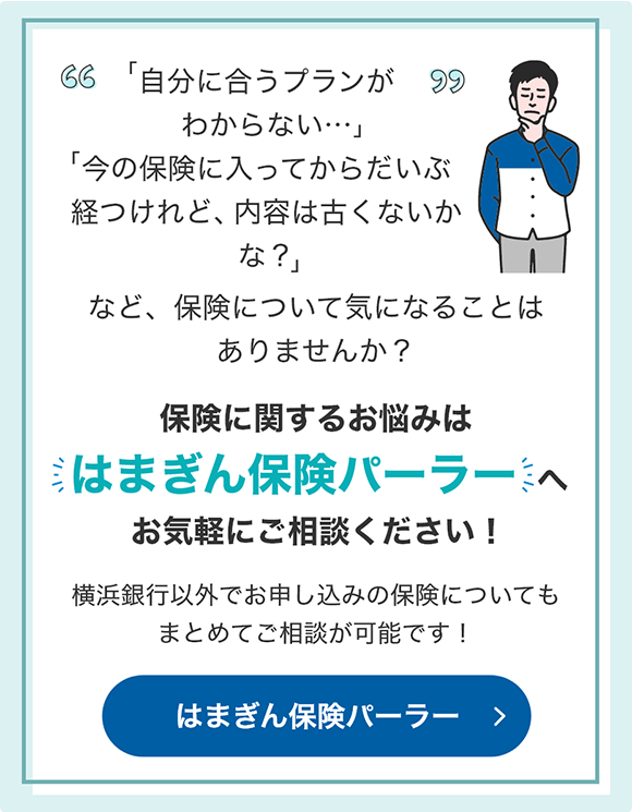 「自分に合うプランがわからない…」 「今の保険に入ってからだいぶ経つけれど、内容は古くないかな？」など、保険について気になることはありませんか？ 保険に関するお悩みは「はまぎん保険パーラー」へお気軽にご相談ください！横浜銀行以外でお申し込みの保険についてもまとめてご相談が可能です！ はまぎん保険パーラー
