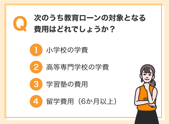 Q.次のうち教育ローンの対象となる費用はどれでしょうか？ ①小学校の学費 ②高等専門学校の学費 ③学習塾の費用 ④留学費用（6か月以上）