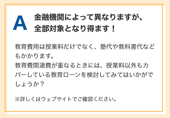 A.金融機関によって異なりますが、全部対象となり得ます！教育費用は授業料だけでなく、塾代や教科書代などもかかります。教育費関連費が重なるときには、授業料以外もカバーしている教育ローンを検討してみてはいかがでしょうか？ ※詳しくはウェブサイトでご確認ください。