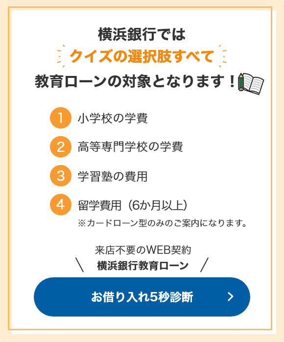 横浜銀行ではクイズの選択肢すべて教育ローンの対象となります！ ①小学校の学費 ②高等専門学校の学費 ③学習塾の費用 ④留学費用（6か月以上）※カードローン型のみのご案内になります。 来店不要のWEB契約 横浜銀行教育ローン お借り入れ5秒診