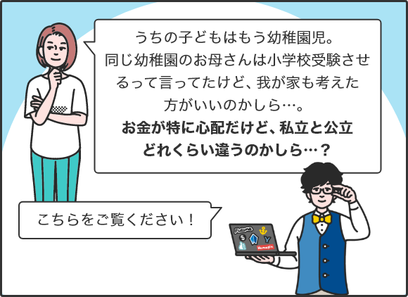 「うちの子どもはもう幼稚園児。同じ幼稚園のお母さんは小学校受験させるって言ってたけど、我が家も考えた方がいいのかしら…。お金が特に心配だけど、私立と公立どれくらい違うのかしら…？」 「こちらをご覧ください！」