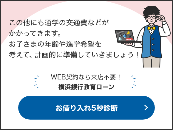 この他にも通学の交通費などがかかってきます。お子さまの年齢や進学希望を考えて、計画的に準備していきましょう！ WEB契約なら来店不要！横浜銀行教育ロ－ン お借り入れ5秒診断