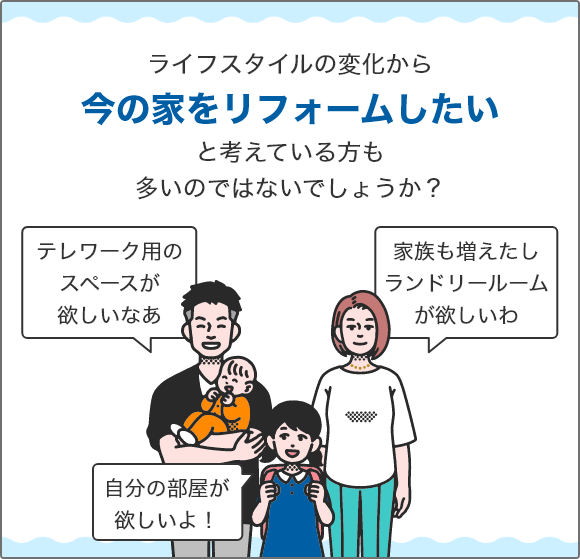 ライフスタイルの変化から今の家をリフォームしたいと考えている方も多いのではないでしょうか？ 「テレワーク用のスペースが欲しいなあ」 「家族も増えたしランドリールームが欲しいわ」 「自分の部屋が欲しいよ！」