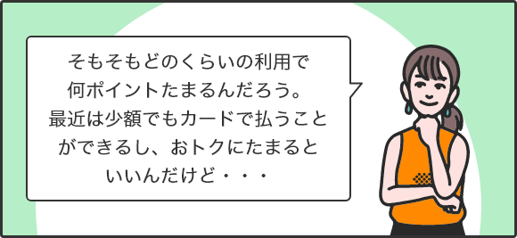 そもそもどのくらいの利用で何ポイントたまるんだろう。最近は少額でもカードで払うことができるし、おトクにたまるといいんだけど・・・