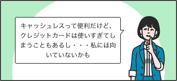キャッシュレスって便利だけど、クレジットカードは使いすぎてしまうこともあるし・・・私には向いていないかも