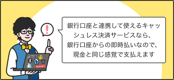 銀行口座と連携して使えるキャッシュレス決済サービスなら、銀行口座からの即時払いなので、現金と同じ感覚で支払えます