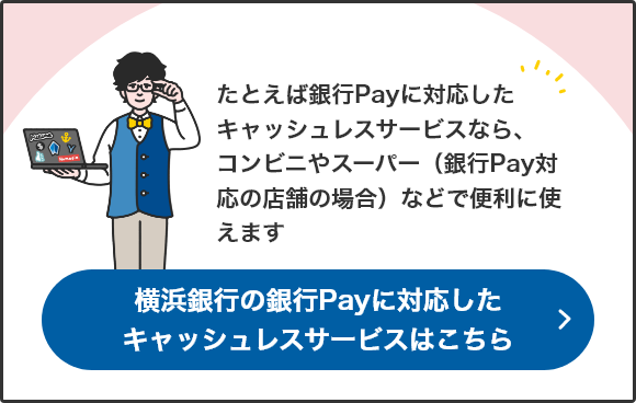 たとえば銀行Payに対応したキャッシュレスサービスなら、コンビニやスーパー（銀行Pay対応の店舗の場合）などで便利に使えます 横浜銀行の銀行Payに対応したキャッシュレスサービスはこちら