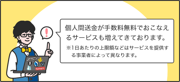 個人間送金が手数料無料でおこなえるサービスも増えてきております。 ※1日あたりの上限額などはサービスを提供する事業者によって異なります。
