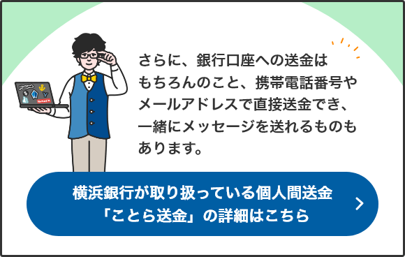 さらに、銀行口座への送金はもちろんのこと、携帯電話番号やメールアドレスで直接送金でき、一緒にメッセージを送れるものもあります。 横浜銀行が取り扱っている個人間送金「ことら送金」の詳細はこちら