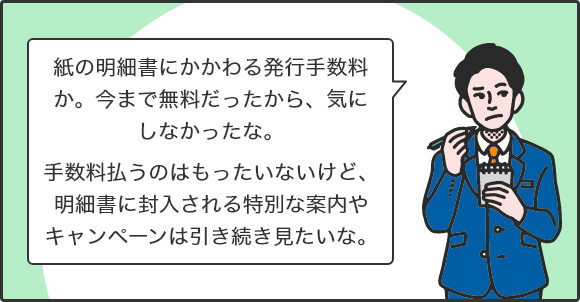 紙の明細書にかかわる発行手数料か。今まで無料だったから、気にしなかったな。手数料払うのはもったいないけど、明細書に封入される特別な案内やキャンペーンは引き続き見たいな。
