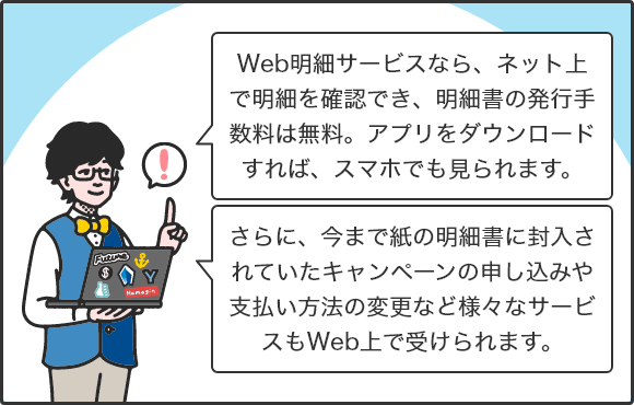 Web明細サービスなら、ネット上で明細を確認でき、明細書の発行手数料は無料。アプリをダウンロードすれば、スマホでも見られます。さらに、今まで紙の明細書に封入されていたキャンペーンの申し込みや支払い方法の変更など様々なサービスもWeb上で受けられます。