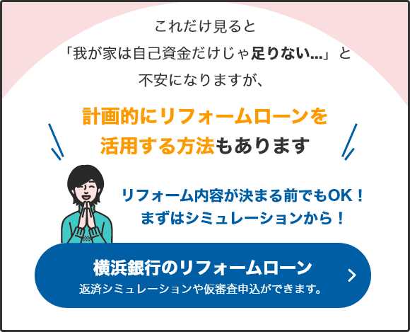 これだけ見ると「我が家は自己資金だけじゃ足りない...」と不安になりますが、計画的にリフォームローンを活用する方法もあります。リフォーム内容が決まる前でもOK！まずはシミュレーションから！ 横浜銀行リフォームローン 返済シミュレーションや仮審査申込画できます。
