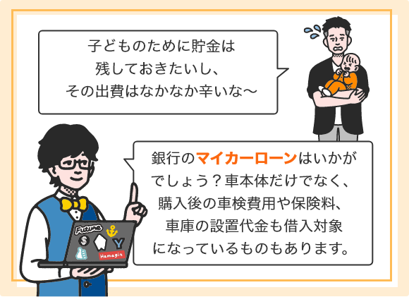 「子どものために貯金は残しておきたいし、その出費はなかなか辛いな～」 「銀行のマイカーローンはいかがでしょう？車本体だけでなく、購入後の車検費用や保険料、車庫の設置代金も借入対象になっているものもあります。」