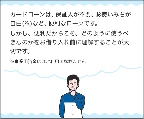 カードローンは、保証人が不要、お使いみちが自由（※）など、便利なローンです。 しかし、便利だからこそ、どのように使うべきなのかをお借り入れ前に理解することが大切です。 ※事業用資金にはご利用になれません