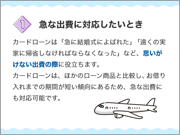 [1.急な出費に対応したいとき]カードローンは「急に結婚式によばれた」「遠くの実家に帰省しなければならなくなった」など、思いがけない出費の際に役立ちます。カードローンは、ほかのローン商品と比較し、お借り入れまでの期間が短い傾向にあるため、急な出費にも対応可能です。