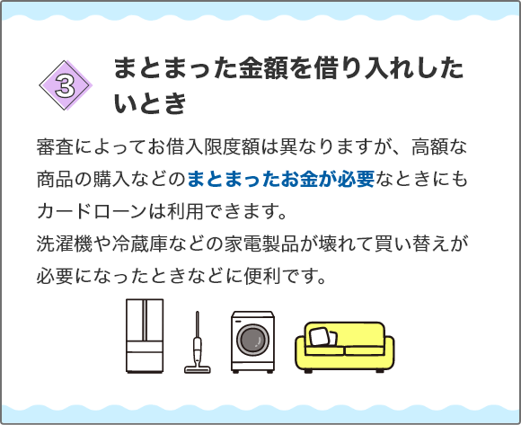 [3.まとまった金額を借り入れしたいとき]審査によってお借入限度額は異なりますが、高額な商品の購入などのまとまったお金が必要なときにもカードローンは利用できます。洗濯機や冷蔵庫などの家電製品が壊れて買い替えが必要になったときなどに便利です。