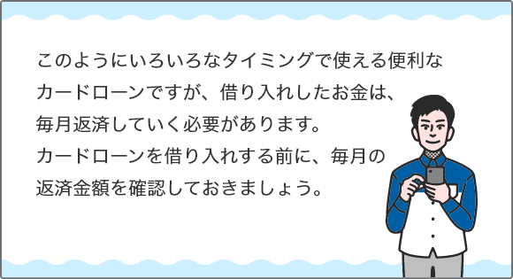 このようにいろいろなタイミングで使える便利なカードローンですが、借り入れしたお金は、毎月返済していく必要があります。カードローンを借り入れする前に、毎月の返済金額を確認しておきましょう。