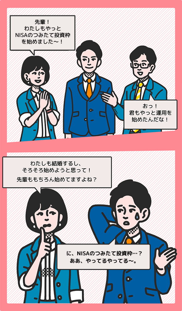 女性が「先輩！わたしもやっとNISAのつみたて投資枠を始めました！」先輩が「おっ君もやっと運用を始めたんだな！」次のコマで女性が「わたしも結婚するし、そろそろ始めようと思って！先輩ももちろん始めてますよね？」先輩が「に、NISAのつみたて投資枠…？ああ、やってるやってる～。」