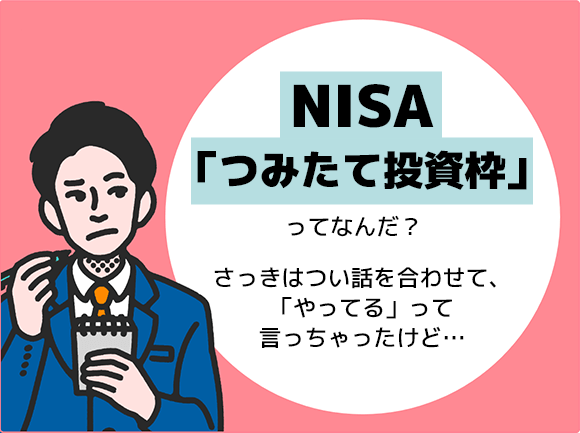 NISA「つみたて投資枠」ってなんだ？さっきはつい話を合わせて、「やってる」って言っちゃったけど…