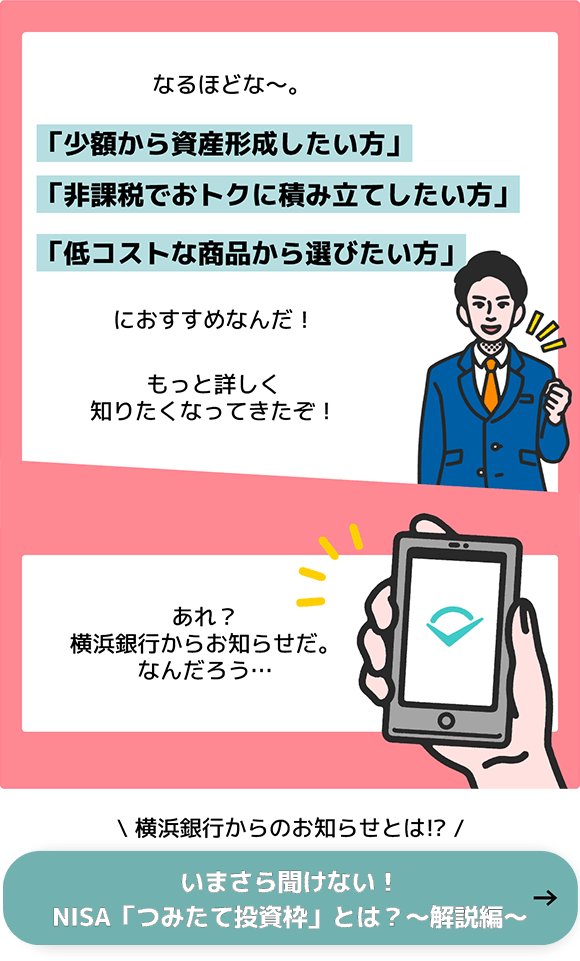 なるほどな～。「小額から資産形成したい方」「非課税でおトクに積み立てしたい方」「低コストな商品から選びたい方」におすすめなんだ！もっと詳しく知りたくなってきたぞ！ 次のコマで「あれ？横浜銀行からお知らせだ。なんだろう。。。」 横浜銀行からのお知らせとは！？ いまさら聞けない！NISA「つみたて投資枠」とは？～解説編～