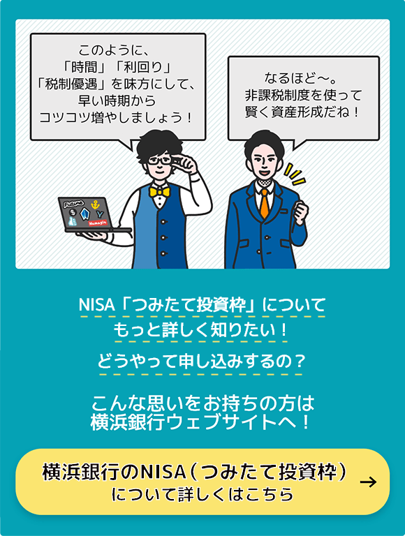 ハマシェルさんが「このように、「時間」「利回り」「税制優遇」を味方にして、早い時期からコツコツ増やしましょう！」男性が「なるほど〜。非課税制度を使って賢く資産形成だね！」 「NISA「つみたて投資枠」についてもっと詳しく知りたい！」どうやって申し込みするの？ こんな思いをお持ちの方は横浜銀行ウェブサイトへ！ 横浜銀行のNISA「つみたて投資枠」について詳しくはこちら