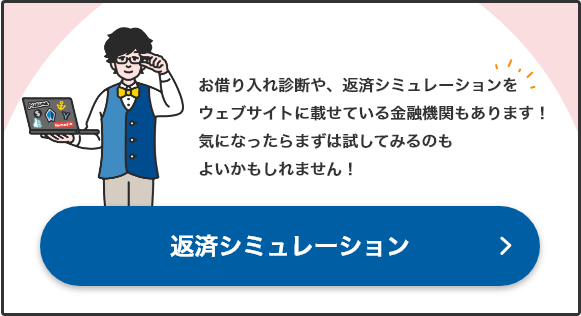 お借り入れ診断や、返済シミュレーションをウェブサイトに載せている金融機関もあります！気になったらまずは試してみるのもよいかもしれません！ 返済シミュレーション