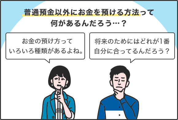 普通預金以外にお金を預ける方法って何があるんだろう…？ 「お金の預け方っていろいろ種類があるよね。」「将来のためにはどれが1番自分に合ってるんだろう？」