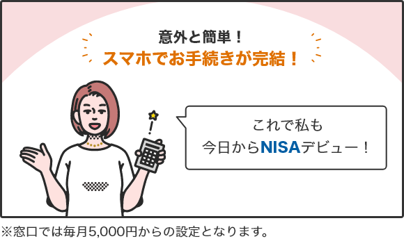 意外と簡単!スマホでお手続きが完結! 「これで私も今日からNISAデビュー!」 ※窓口では毎月5,000円からの設定となります。